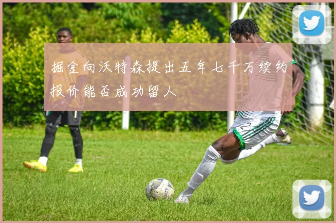 掘金向沃特森提出五年七千万续约报价能否成功留人