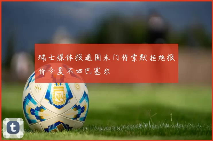 瑞士媒体报道国米门将索默拒绝报价今夏不回巴塞尔