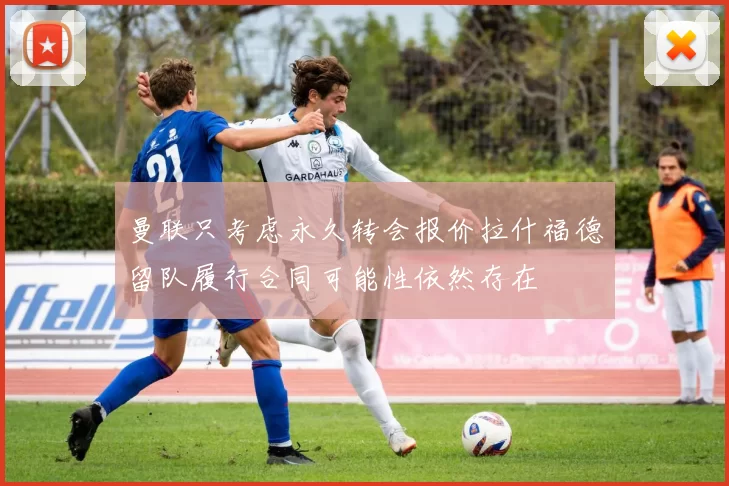 曼联只考虑永久转会报价拉什福德留队履行合同可能性依然存在