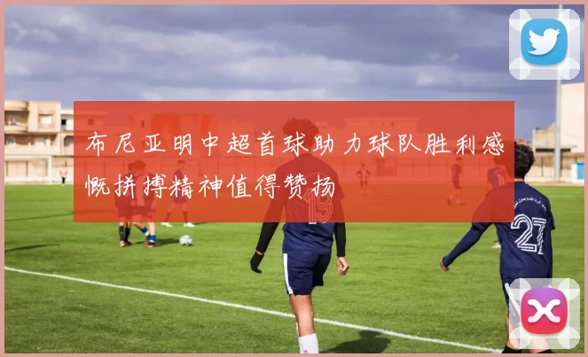 布尼亚明中超首球助力球队胜利感慨拼搏精神值得赞扬