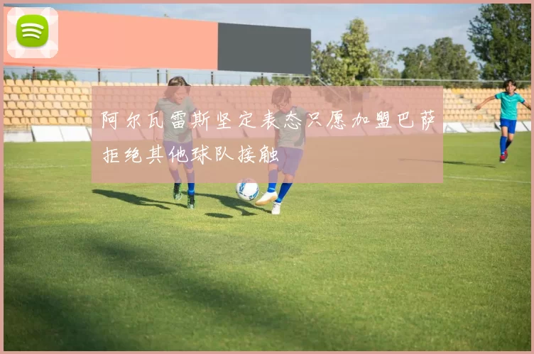 阿尔瓦雷斯坚定表态只愿加盟巴萨拒绝其他球队接触