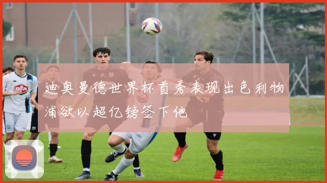 迪奥曼德世界杯首秀表现出色利物浦欲以超亿镑签下他