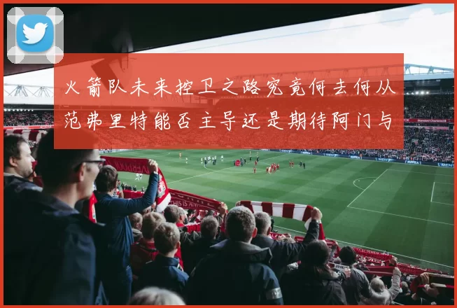 火箭队未来控卫之路究竟何去何从范弗里特能否主导还是期待阿门与谢泼德崛起