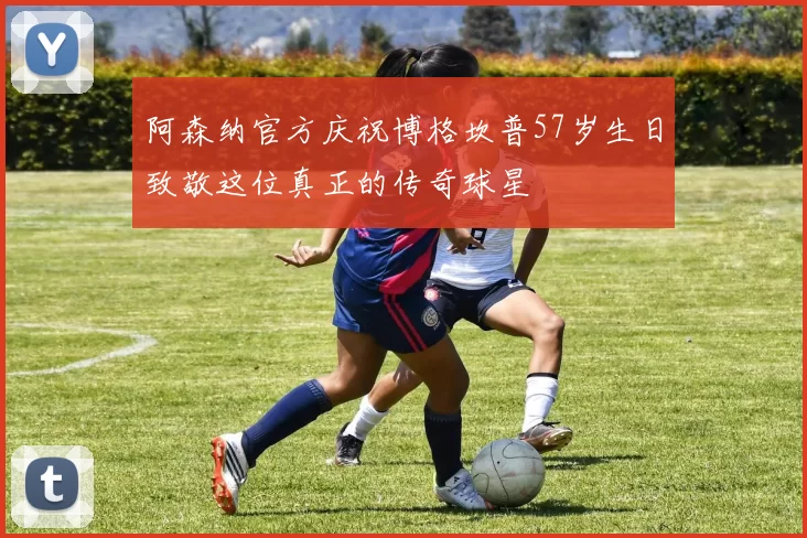 阿森纳官方庆祝博格坎普57岁生日致敬这位真正的传奇球星