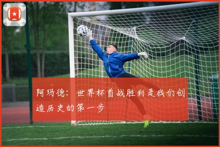 阿玛德：世界杯首战胜利是我们创造历史的第一步