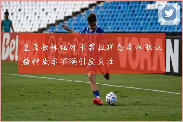 皇马教练组对卡雷拉斯态度和职业精神表示不满引发关注