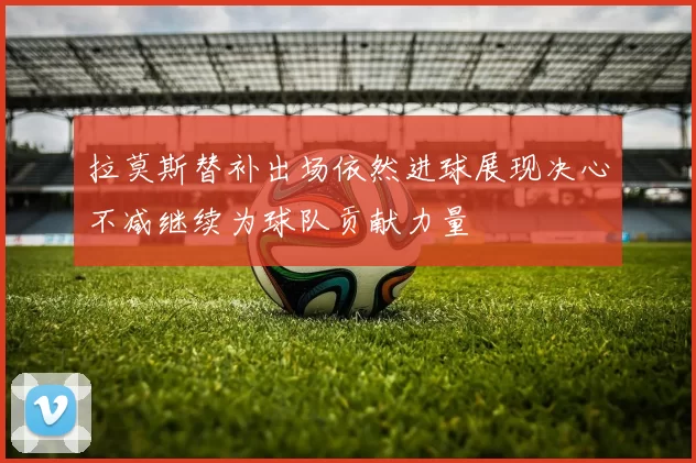 拉莫斯替补出场依然进球展现决心不减继续为球队贡献力量