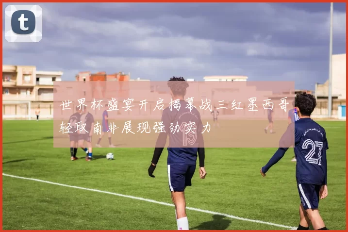 世界杯盛宴开启揭幕战三红墨西哥轻取南非展现强劲实力