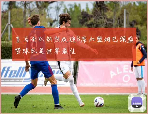 皇马全队热烈欢迎B席加盟姆巴佩盛赞球队是世界最佳