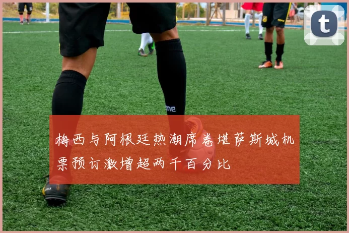 梅西与阿根廷热潮席卷堪萨斯城机票预订激增超两千百分比