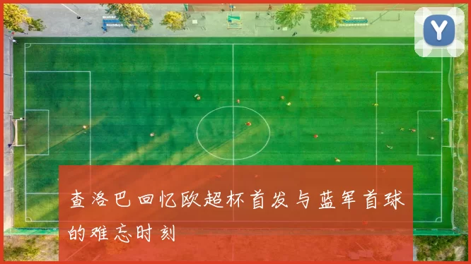 查洛巴回忆欧超杯首发与蓝军首球的难忘时刻