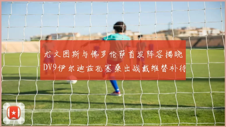 尤文图斯与佛罗伦萨首发阵容揭晓DV9伊尔迪兹孔塞桑出战戴维替补待命