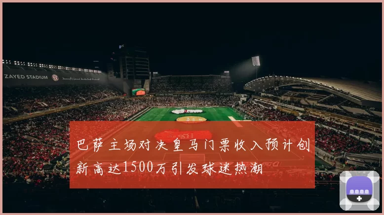 巴萨主场对决皇马门票收入预计创新高达1500万引发球迷热潮