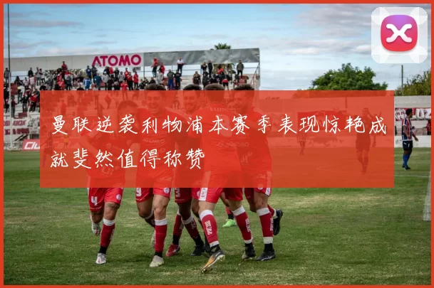 曼联逆袭利物浦本赛季表现惊艳成就斐然值得称赞