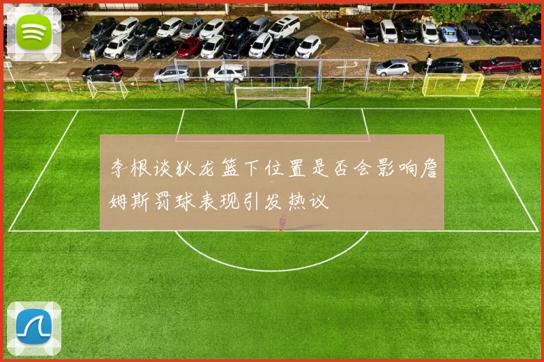 李根谈狄龙篮下位置是否会影响詹姆斯罚球表现引发热议
