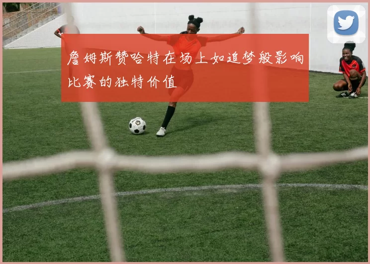詹姆斯赞哈特在场上如追梦般影响比赛的独特价值