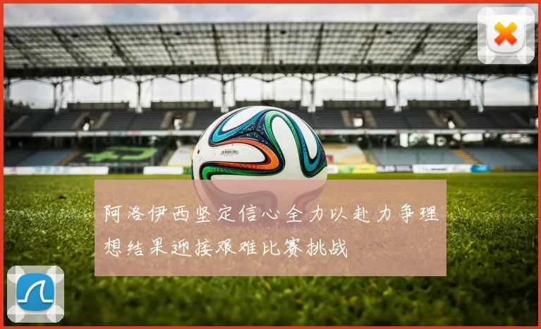 阿洛伊西坚定信心全力以赴力争理想结果迎接艰难比赛挑战