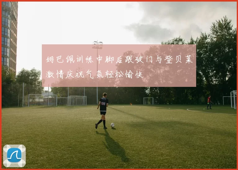 姆巴佩训练中脚后跟破门与登贝莱激情庆祝气氛轻松愉快