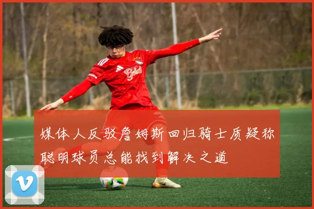 媒体人反驳詹姆斯回归骑士质疑称聪明球员总能找到解决之道