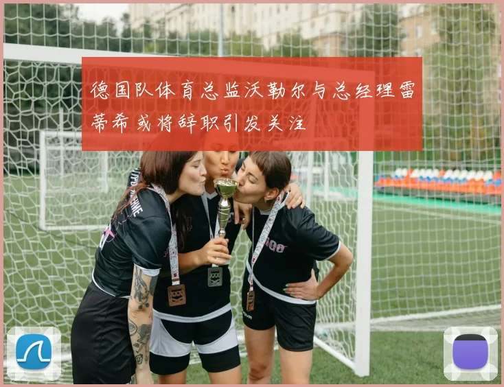 德国队体育总监沃勒尔与总经理雷蒂希或将辞职引发关注
